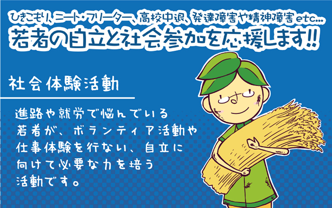 ひきこもり、ニート・フリーター、高校中退、発達障害や精神障害etc…若者の自立と社会参加を応援します。社会体験活動進路や就労で悩んでいる若者が、ボランティア活動や仕事体験を行い、自立に向けて必要な力を培う活動です。