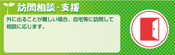 訪問相談・支援外に出ることが難しい場合、自宅等に訪問して相談に応じます。