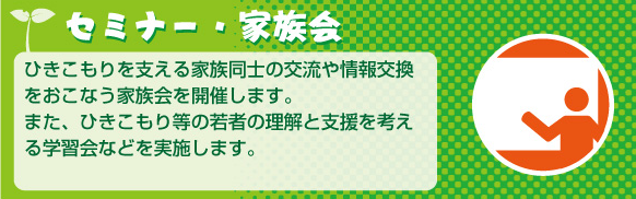 セミナー・家族会ひきこもりを支える家族同士の交流や情報交換をおこなう家族会を開催します。また、ひきこもり等の若者の理解と支援を考えまる学習会などを実施します。
