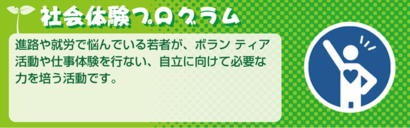 社会体験活動進路や就労で悩んでいる若者が、ボランティア活動や仕事体験を行い、自立に向けて必要な力を培う活動です。